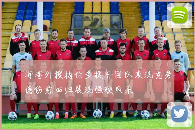 海港外援梅伦多提升团队表现克劳德伤愈回归展现强硬风采