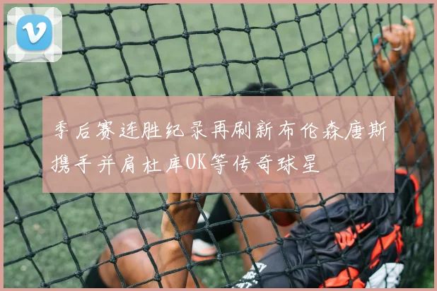 季后赛连胜纪录再刷新布伦森唐斯携手并肩杜库OK等传奇球星