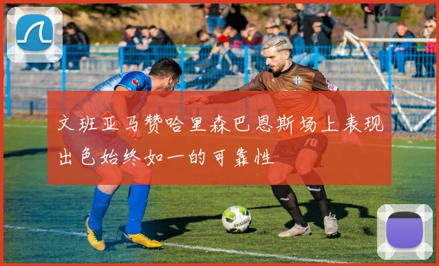 文班亚马赞哈里森巴恩斯场上表现出色始终如一的可靠性