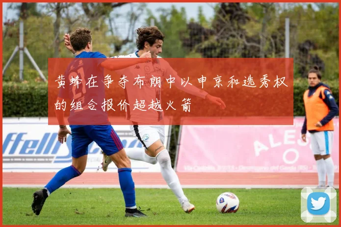 黄蜂在争夺布朗中以申京和选秀权的组合报价超越火箭