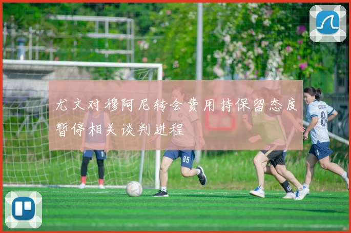尤文对穆阿尼转会费用持保留态度暂停相关谈判进程