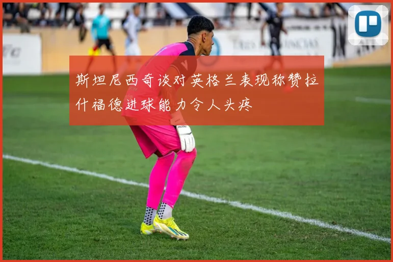 斯坦尼西奇谈对英格兰表现称赞拉什福德进球能力令人头疼