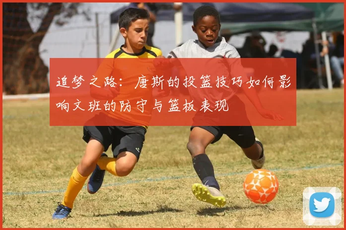 追梦之路：唐斯的投篮技巧如何影响文班的防守与篮板表现