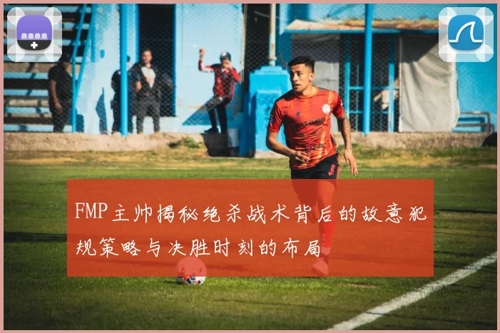 FMP主帅揭秘绝杀战术背后的故意犯规策略与决胜时刻的布局