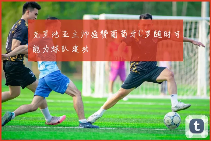 克罗地亚主帅盛赞葡萄牙C罗随时可能为球队建功