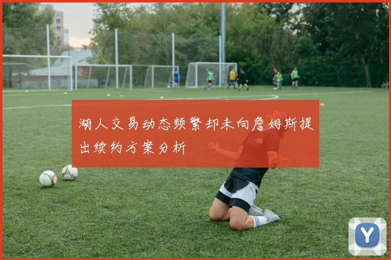 湖人交易动态频繁却未向詹姆斯提出续约方案分析