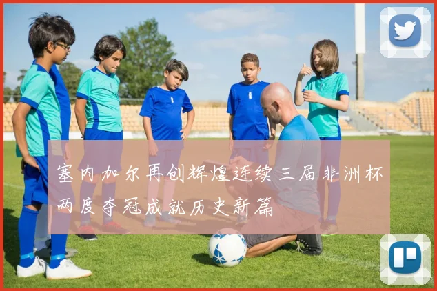 塞内加尔再创辉煌连续三届非洲杯两度夺冠成就历史新篇