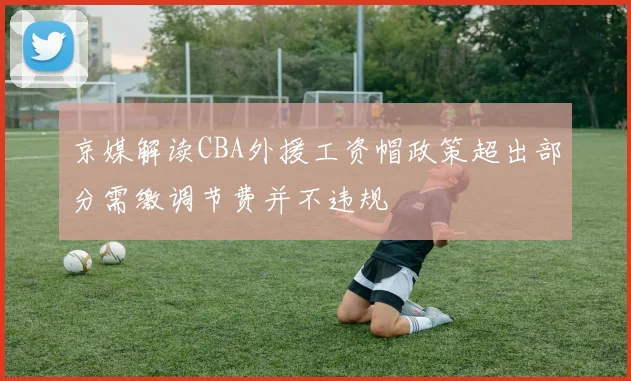 京媒解读CBA外援工资帽政策超出部分需缴调节费并不违规