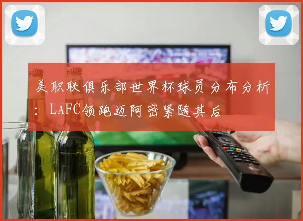 美职联俱乐部世界杯球员分布分析：LAFC领跑迈阿密紧随其后