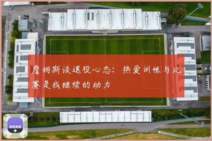 詹姆斯谈退役心态：热爱训练与比赛是我继续的动力