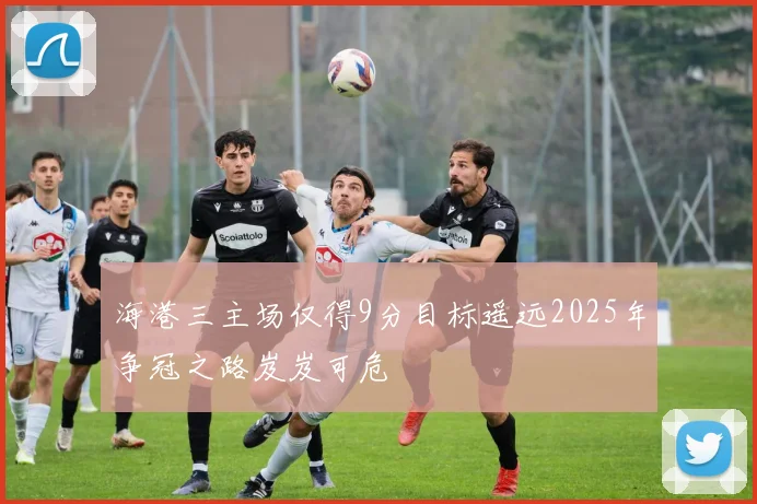 海港三主场仅得9分目标遥远2025年争冠之路岌岌可危