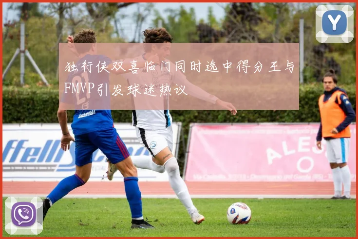 独行侠双喜临门同时选中得分王与FMVP引发球迷热议