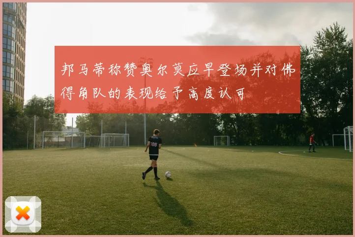 邦马蒂称赞奥尔莫应早登场并对佛得角队的表现给予高度认可