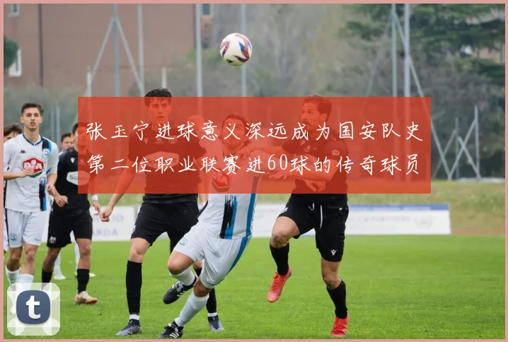 张玉宁进球意义深远成为国安队史第二位职业联赛进60球的传奇球员