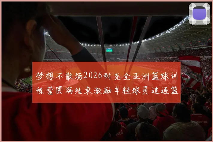 梦想不散场2026耐克全亚洲篮球训练营圆满结束激励年轻球员追逐篮球梦想